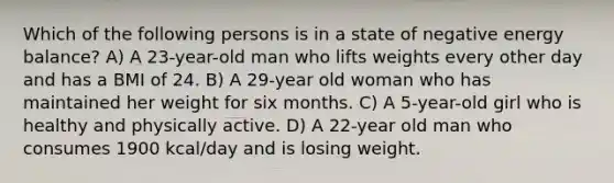 Which of the following persons is in a state of negative energy balance? A) A 23-year-old man who lifts weights every other day and has a BMI of 24. B) A 29-year old woman who has maintained her weight for six months. C) A 5-year-old girl who is healthy and physically active. D) A 22-year old man who consumes 1900 kcal/day and is losing weight.