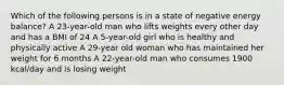 Which of the following persons is in a state of negative energy balance? A 23-year-old man who lifts weights every other day and has a BMI of 24 A 5-year-old girl who is healthy and physically active A 29-year old woman who has maintained her weight for 6 months A 22-year-old man who consumes 1900 kcal/day and is losing weight