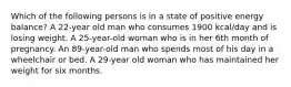 Which of the following persons is in a state of positive energy balance? A 22-year old man who consumes 1900 kcal/day and is losing weight. A 25-year-old woman who is in her 6th month of pregnancy. An 89-year-old man who spends most of his day in a wheelchair or bed. A 29-year old woman who has maintained her weight for six months.