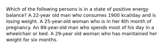 Which of the following persons is in a state of positive energy balance? A 22-year old man who consumes 1900 kcal/day and is losing weight. A 25-year-old woman who is in her 6th month of pregnancy. An 89-year-old man who spends most of his day in a wheelchair or bed. A 29-year old woman who has maintained her weight for six months.