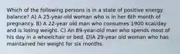 Which of the following persons is in a state of positive energy balance? A) A 25-year-old woman who is in her 6th month of pregnancy. B) A 22-year old man who consumes 1900 kcal/day and is losing weight. C) An 89-year-old man who spends most of his day in a wheelchair or bed. D)A 29-year old woman who has maintained her weight for six months.