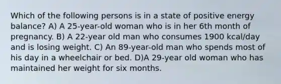 Which of the following persons is in a state of positive energy balance? A) A 25-year-old woman who is in her 6th month of pregnancy. B) A 22-year old man who consumes 1900 kcal/day and is losing weight. C) An 89-year-old man who spends most of his day in a wheelchair or bed. D)A 29-year old woman who has maintained her weight for six months.