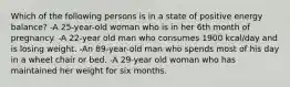 Which of the following persons is in a state of positive energy balance? -A 25-year-old woman who is in her 6th month of pregnancy. -A 22-year old man who consumes 1900 kcal/day and is losing weight. -An 89-year-old man who spends most of his day in a wheel chair or bed. -A 29-year old woman who has maintained her weight for six months.