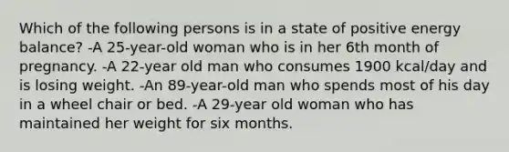 Which of the following persons is in a state of positive energy balance? -A 25-year-old woman who is in her 6th month of pregnancy. -A 22-year old man who consumes 1900 kcal/day and is losing weight. -An 89-year-old man who spends most of his day in a wheel chair or bed. -A 29-year old woman who has maintained her weight for six months.