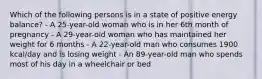 Which of the following persons is in a state of positive energy balance? - A 25-year-old woman who is in her 6th month of pregnancy - A 29-year-old woman who has maintained her weight for 6 months - A 22-year-old man who consumes 1900 kcal/day and is losing weight - An 89-year-old man who spends most of his day in a wheelchair or bed