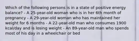 Which of the following persons is in a state of positive energy balance? - A 25-year-old woman who is in her 6th month of pregnancy - A 29-year-old woman who has maintained her weight for 6 months - A 22-year-old man who consumes 1900 kcal/day and is losing weight - An 89-year-old man who spends most of his day in a wheelchair or bed