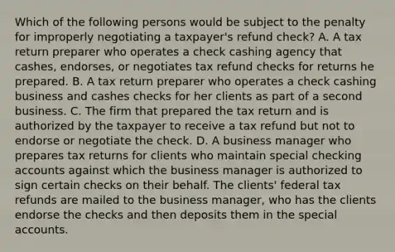 Which of the following persons would be subject to the penalty for improperly negotiating a taxpayer's refund check? A. A tax return preparer who operates a check cashing agency that cashes, endorses, or negotiates tax refund checks for returns he prepared. B. A tax return preparer who operates a check cashing business and cashes checks for her clients as part of a second business. C. The firm that prepared the tax return and is authorized by the taxpayer to receive a tax refund but not to endorse or negotiate the check. D. A business manager who prepares tax returns for clients who maintain special checking accounts against which the business manager is authorized to sign certain checks on their behalf. The clients' federal tax refunds are mailed to the business manager, who has the clients endorse the checks and then deposits them in the special accounts.