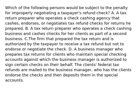 Which of the following persons would be subject to the penalty for improperly negotiating a taxpayer's refund check? A. A tax return preparer who operates a check cashing agency that cashes, endorses, or negotiates tax refund checks for returns he prepared. B. A tax return preparer who operates a check cashing business and cashes checks for her clients as part of a second business. C.The firm that prepared the tax return and is authorized by the taxpayer to receive a tax refund but not to endorse or negotiate the check. D. A business manager who prepares tax returns for clients who maintain special checking accounts against which the business manager is authorized to sign certain checks on their behalf. The clients' federal tax refunds are mailed to the business manager, who has the clients endorse the checks and then deposits them in the special accounts.