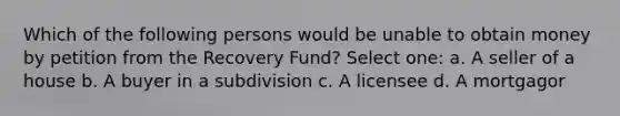 Which of the following persons would be unable to obtain money by petition from the Recovery Fund? Select one: a. A seller of a house b. A buyer in a subdivision c. A licensee d. A mortgagor