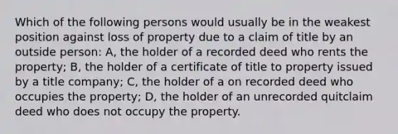 Which of the following persons would usually be in the weakest position against loss of property due to a claim of title by an outside person: A, the holder of a recorded deed who rents the property; B, the holder of a certificate of title to property issued by a title company; C, the holder of a on recorded deed who occupies the property; D, the holder of an unrecorded quitclaim deed who does not occupy the property.