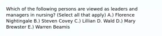 Which of the following persons are viewed as leaders and managers in nursing? (Select all that apply) A.) Florence Nightingale B.) Steven Covey C.) Lillian D. Wald D.) Mary Brewster E.) Warren Beamis