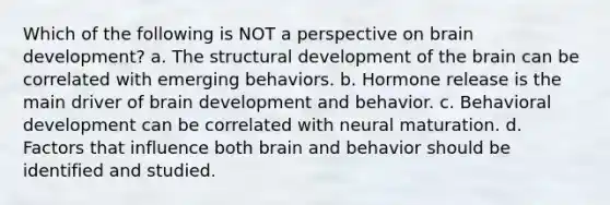 Which of the following is NOT a perspective on brain development? a. The structural development of the brain can be correlated with emerging behaviors. b. Hormone release is the main driver of brain development and behavior. c. Behavioral development can be correlated with neural maturation. d. Factors that influence both brain and behavior should be identified and studied.