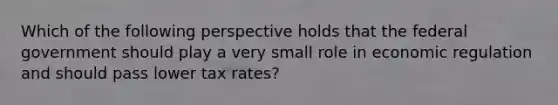 Which of the following perspective holds that the federal government should play a very small role in economic regulation and should pass lower tax rates?