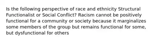 Is the following perspective of race and ethnicity Structural Functionalist or Social Conflict? Racism cannot be positively functional for a community or society because it marginalizes some members of the group but remains functional for some, but dysfunctional for others