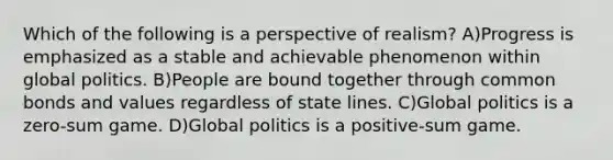 Which of the following is a perspective of realism? A)Progress is emphasized as a stable and achievable phenomenon within global politics. B)People are bound together through common bonds and values regardless of state lines. C)Global politics is a zero-sum game. D)Global politics is a positive-sum game.