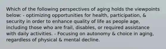 Which of the following perspectives of aging holds the viewpoints below: - optimizing opportunities for health, participation, & security in order to enhance quality of life as people age, including those who are frail, disables, or required assistance with daily activities. - Focusing on autonomy & choice in aging, regardless of physical & mental decline.