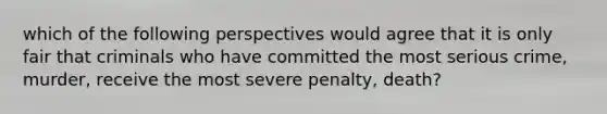 which of the following perspectives would agree that it is only fair that criminals who have committed the most serious crime, murder, receive the most severe penalty, death?