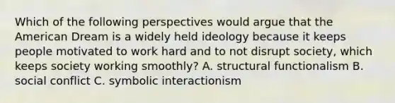 Which of the following perspectives would argue that the American Dream is a widely held ideology because it keeps people motivated to work hard and to not disrupt society, which keeps society working smoothly? A. structural functionalism B. social conflict C. symbolic interactionism