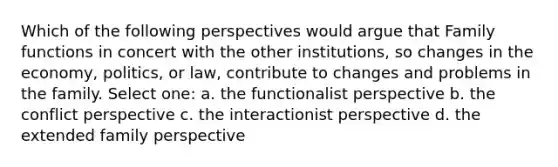 Which of the following perspectives would argue that Family functions in concert with the other institutions, so changes in the economy, politics, or law, contribute to changes and problems in the family. Select one: a. the functionalist perspective b. the conflict perspective c. the interactionist perspective d. the extended family perspective