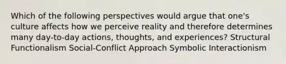 Which of the following perspectives would argue that one's culture affects how we perceive reality and therefore determines many day-to-day actions, thoughts, and experiences? Structural Functionalism Social-Conflict Approach Symbolic Interactionism