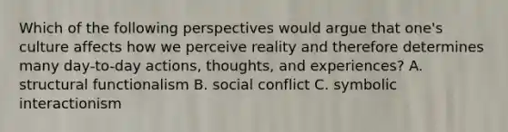 Which of the following perspectives would argue that one's culture affects how we perceive reality and therefore determines many day-to-day actions, thoughts, and experiences? A. structural functionalism B. social conflict C. symbolic interactionism