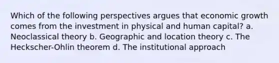 Which of the following perspectives argues that economic growth comes from the investment in physical and human capital? a. Neoclassical theory b. Geographic and location theory c. The Heckscher-Ohlin theorem d. The institutional approach