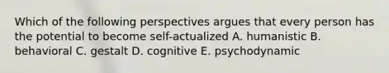 Which of the following perspectives argues that every person has the potential to become self-actualized A. humanistic B. behavioral C. gestalt D. cognitive E. psychodynamic