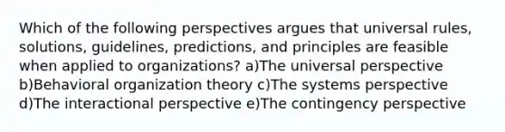 Which of the following perspectives argues that universal rules, solutions, guidelines, predictions, and principles are feasible when applied to organizations? a)The universal perspective b)Behavioral organization theory c)The systems perspective d)The interactional perspective e)The contingency perspective