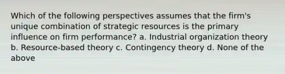 Which of the following perspectives assumes that the firm's unique combination of strategic resources is the primary influence on firm performance? a. Industrial organization theory b. Resource-based theory c. Contingency theory d. None of the above