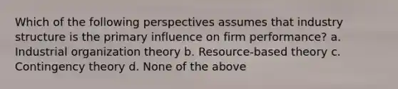 Which of the following perspectives assumes that industry structure is the primary influence on firm performance? a. Industrial organization theory b. Resource-based theory c. Contingency theory d. None of the above