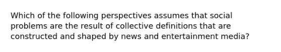 Which of the following perspectives assumes that social problems are the result of collective definitions that are constructed and shaped by news and entertainment media?