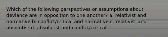 Which of the following perspectives or assumptions about deviance are in opposition to one another? a. relativist and normative b. conflict/critical and normative c. relativist and absolutist d. absolutist and conflict/critical