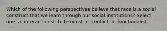 Which of the following perspectives believe that race is a social construct that we learn through our social institutions? Select one: a. interactionist. b. feminist. c. conflict. d. functionalist.