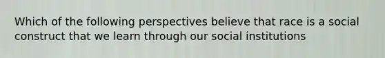 Which of the following perspectives believe that race is a social construct that we learn through our social institutions