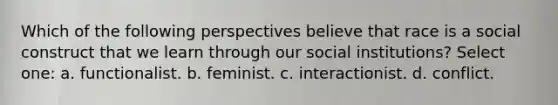 Which of the following perspectives believe that race is a social construct that we learn through our social institutions? Select one: a. functionalist. b. feminist. c. interactionist. d. conflict.