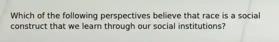 Which of the following perspectives believe that race is a social construct that we learn through our social institutions?