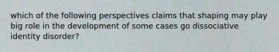 which of the following perspectives claims that shaping may play big role in the development of some cases go dissociative identity disorder?