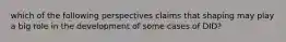 which of the following perspectives claims that shaping may play a big role in the development of some cases of DID?