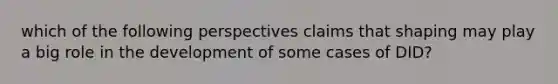 which of the following perspectives claims that shaping may play a big role in the development of some cases of DID?