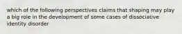 which of the following perspectives claims that shaping may play a big role in the development of some cases of dissociative identity disorder