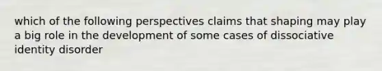 which of the following perspectives claims that shaping may play a big role in the development of some cases of dissociative identity disorder