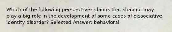 Which of the following perspectives claims that shaping may play a big role in the development of some cases of dissociative identity disorder? Selected Answer: behavioral