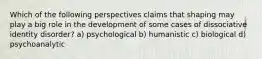 Which of the following perspectives claims that shaping may play a big role in the development of some cases of dissociative identity disorder? a) psychological b) humanistic c) biological d) psychoanalytic