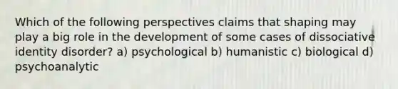 Which of the following perspectives claims that shaping may play a big role in the development of some cases of dissociative identity disorder? a) psychological b) humanistic c) biological d) psychoanalytic