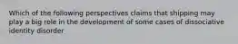 Which of the following perspectives claims that shipping may play a big role in the development of some cases of dissociative identity disorder