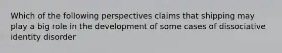 Which of the following perspectives claims that shipping may play a big role in the development of some cases of dissociative identity disorder