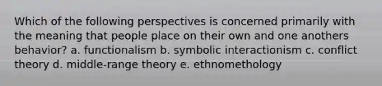 Which of the following perspectives is concerned primarily with the meaning that people place on their own and one anothers behavior? a. functionalism b. symbolic interactionism c. conflict theory d. middle-range theory e. ethnomethology