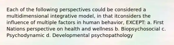 Each of the following perspectives could be considered a multidimensional integrative model, in that itconsiders the influence of multiple factors in human behavior, EXCEPT: a. First Nations perspective on health and wellness b. Biopsychosocial c. Psychodynamic d. Developmental psychopathology