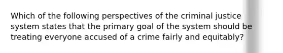 Which of the following perspectives of the criminal justice system states that the primary goal of the system should be treating everyone accused of a crime fairly and equitably?