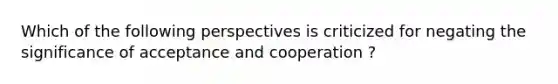 Which of the following perspectives is criticized for negating the significance of acceptance and cooperation ?